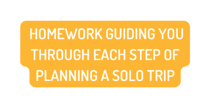 HOMEWORK GUIDING YOU THROUGH EACH STEP OF PLANNING A SOLO TRIP